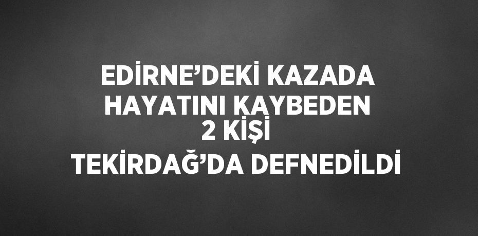 EDİRNE’DEKİ KAZADA HAYATINI KAYBEDEN 2 KİŞİ TEKİRDAĞ’DA DEFNEDİLDİ