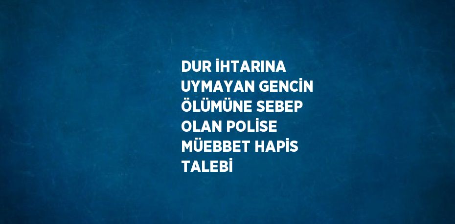 DUR İHTARINA UYMAYAN GENCİN ÖLÜMÜNE SEBEP OLAN POLİSE MÜEBBET HAPİS TALEBİ