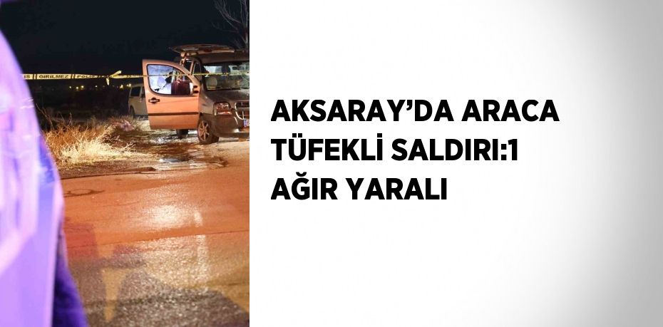 AKSARAY’DA ARACA TÜFEKLİ SALDIRI:1 AĞIR YARALI