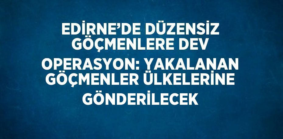 EDİRNE’DE DÜZENSİZ GÖÇMENLERE DEV OPERASYON: YAKALANAN GÖÇMENLER ÜLKELERİNE GÖNDERİLECEK