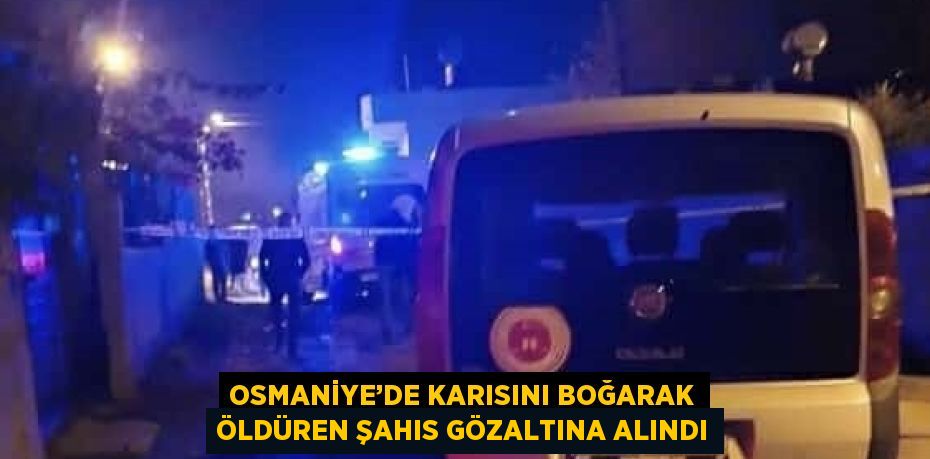 OSMANİYE’DE KARISINI BOĞARAK ÖLDÜREN ŞAHIS GÖZALTINA ALINDI