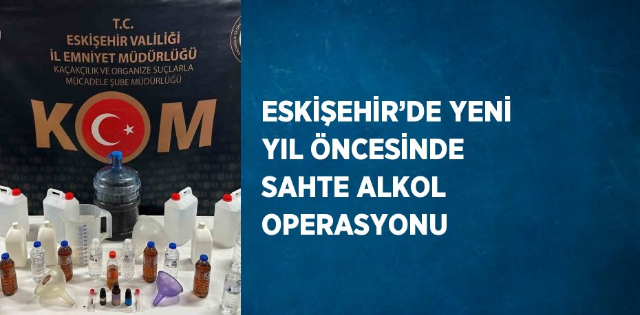 ESKİŞEHİR’DE YENİ YIL ÖNCESİNDE SAHTE ALKOL OPERASYONU