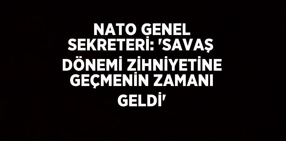 NATO GENEL SEKRETERİ: 'SAVAŞ DÖNEMİ ZİHNİYETİNE GEÇMENİN ZAMANI GELDİ'