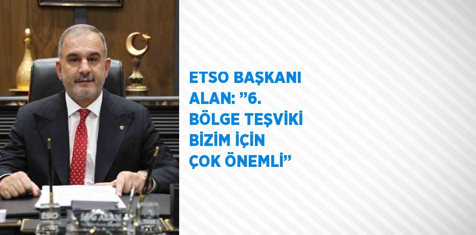 ETSO BAŞKANI ALAN: ’’6. BÖLGE TEŞVİKİ BİZİM İÇİN ÇOK ÖNEMLİ’’