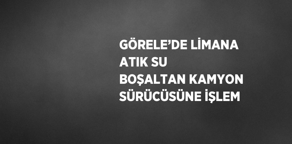 GÖRELE’DE LİMANA ATIK SU BOŞALTAN KAMYON SÜRÜCÜSÜNE İŞLEM