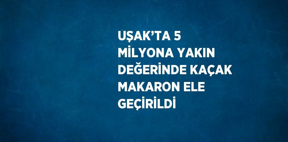 UŞAK’TA 5 MİLYONA YAKIN DEĞERİNDE KAÇAK MAKARON ELE GEÇİRİLDİ