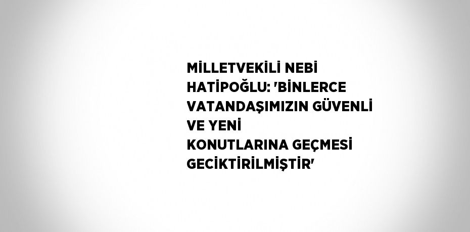 MİLLETVEKİLİ NEBİ HATİPOĞLU: 'BİNLERCE VATANDAŞIMIZIN GÜVENLİ VE YENİ KONUTLARINA GEÇMESİ GECİKTİRİLMİŞTİR'