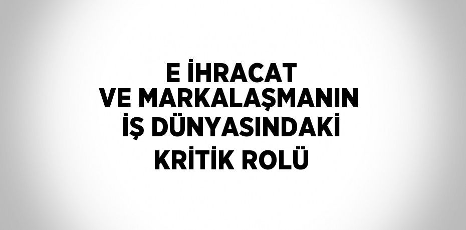 E İHRACAT VE MARKALAŞMANIN İŞ DÜNYASINDAKİ KRİTİK ROLÜ