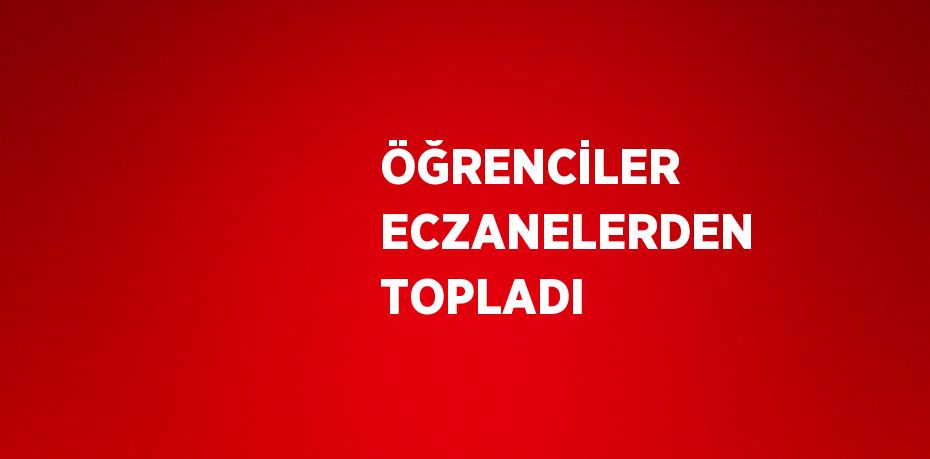 ÖĞRENCİLER ECZANELERDEN TOPLADI