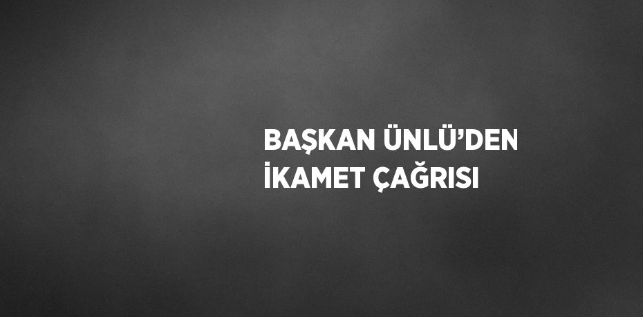 BAŞKAN ÜNLÜ’DEN İKAMET ÇAĞRISI