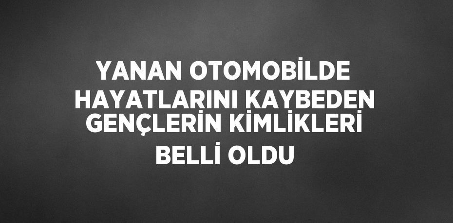 YANAN OTOMOBİLDE HAYATLARINI KAYBEDEN GENÇLERİN KİMLİKLERİ BELLİ OLDU