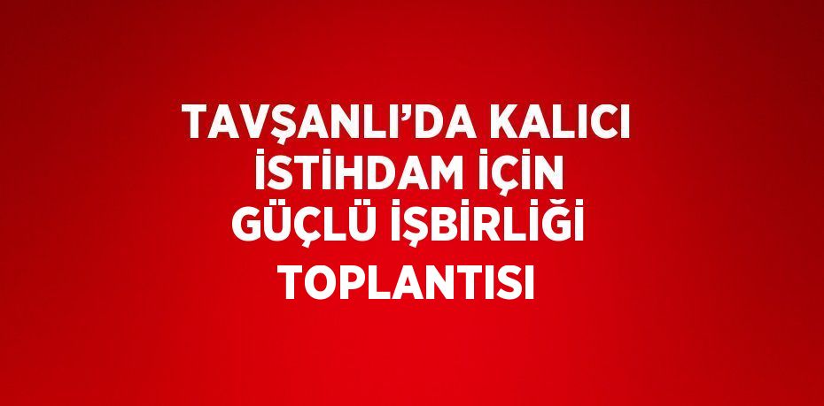 TAVŞANLI’DA KALICI İSTİHDAM İÇİN GÜÇLÜ İŞBİRLİĞİ TOPLANTISI