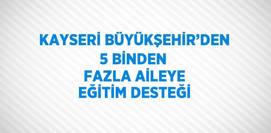 KAYSERİ BÜYÜKŞEHİR’DEN 5 BİNDEN FAZLA AİLEYE EĞİTİM DESTEĞİ