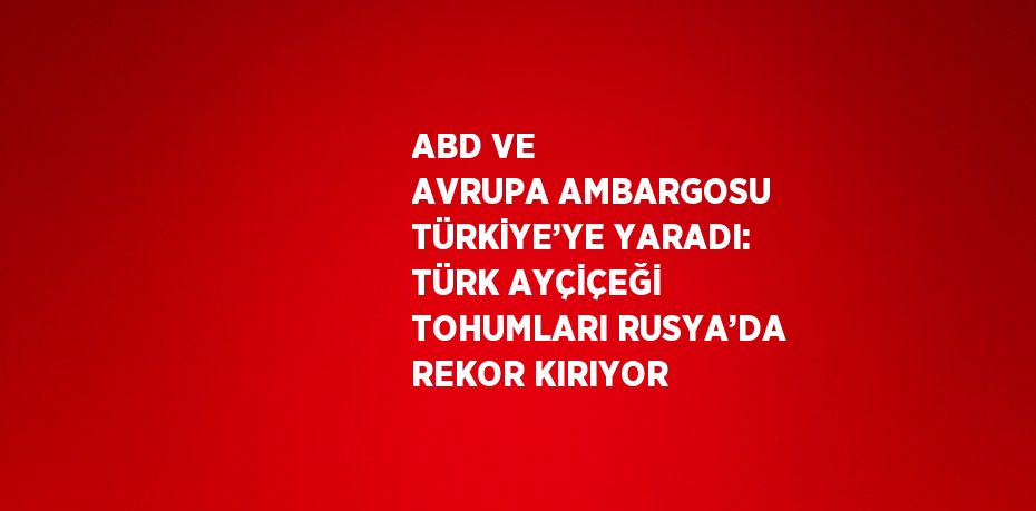 ABD VE AVRUPA AMBARGOSU TÜRKİYE’YE YARADI: TÜRK AYÇİÇEĞİ TOHUMLARI RUSYA’DA REKOR KIRIYOR