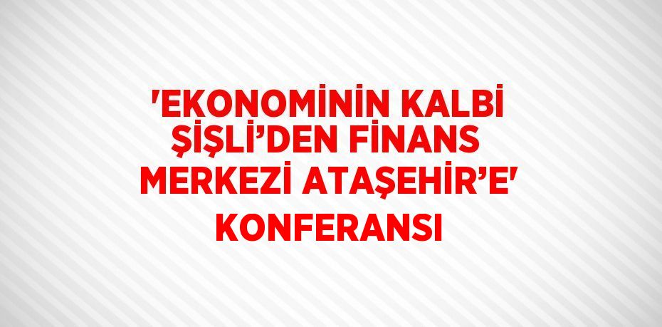 'EKONOMİNİN KALBİ ŞİŞLİ’DEN FİNANS MERKEZİ ATAŞEHİR’E' KONFERANSI