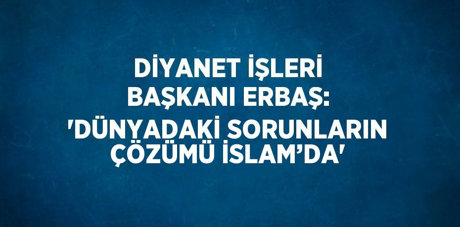 DİYANET İŞLERİ BAŞKANI ERBAŞ: 'DÜNYADAKİ SORUNLARIN ÇÖZÜMÜ İSLAM’DA'