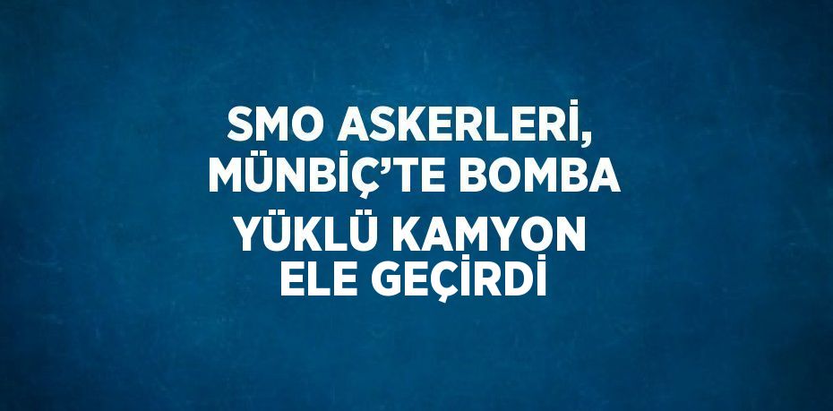 SMO ASKERLERİ, MÜNBİÇ’TE BOMBA YÜKLÜ KAMYON ELE GEÇİRDİ