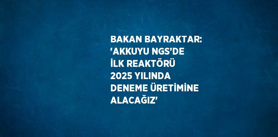 BAKAN BAYRAKTAR: 'AKKUYU NGS’DE İLK REAKTÖRÜ 2025 YILINDA DENEME ÜRETİMİNE ALACAĞIZ'