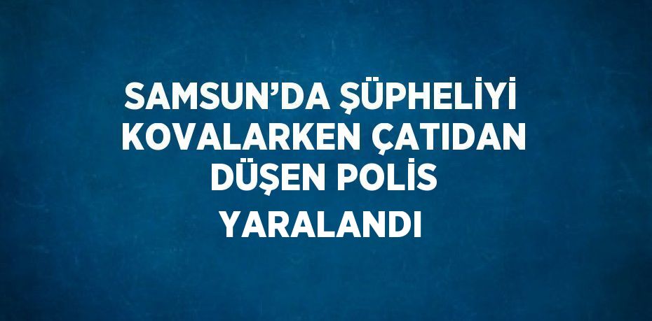 SAMSUN’DA ŞÜPHELİYİ KOVALARKEN ÇATIDAN DÜŞEN POLİS YARALANDI