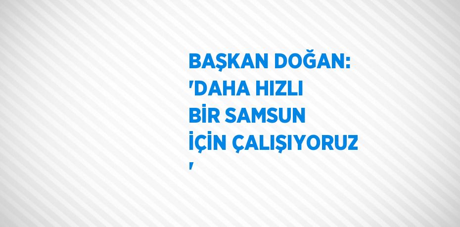 BAŞKAN DOĞAN: 'DAHA HIZLI BİR SAMSUN İÇİN ÇALIŞIYORUZ '