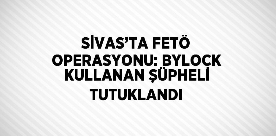 SİVAS’TA FETÖ OPERASYONU: BYLOCK KULLANAN ŞÜPHELİ TUTUKLANDI