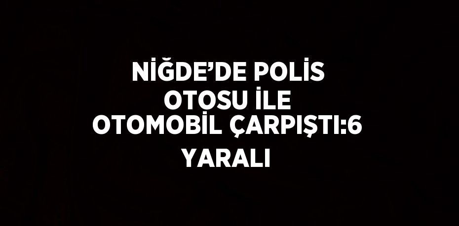 NİĞDE’DE POLİS OTOSU İLE OTOMOBİL ÇARPIŞTI:6 YARALI