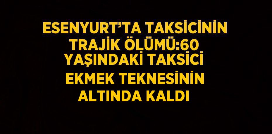 ESENYURT’TA TAKSİCİNİN TRAJİK ÖLÜMÜ:60 YAŞINDAKİ TAKSİCİ EKMEK TEKNESİNİN ALTINDA KALDI