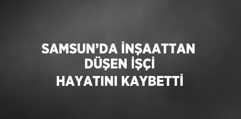 SAMSUN’DA İNŞAATTAN DÜŞEN İŞÇİ HAYATINI KAYBETTİ