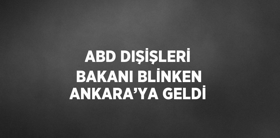 ABD DIŞİŞLERİ BAKANI BLİNKEN ANKARA’YA GELDİ