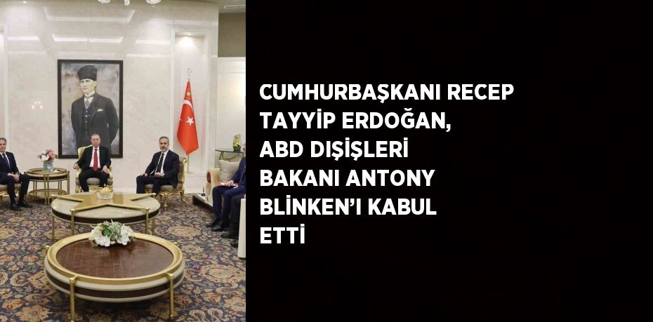 CUMHURBAŞKANI RECEP TAYYİP ERDOĞAN, ABD DIŞİŞLERİ BAKANI ANTONY BLİNKEN’I KABUL ETTİ