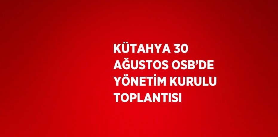 KÜTAHYA 30 AĞUSTOS OSB’DE YÖNETİM KURULU TOPLANTISI