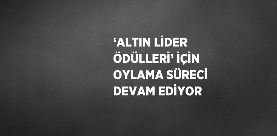 ‘ALTIN LİDER ÖDÜLLERİ’ İÇİN OYLAMA SÜRECİ DEVAM EDİYOR