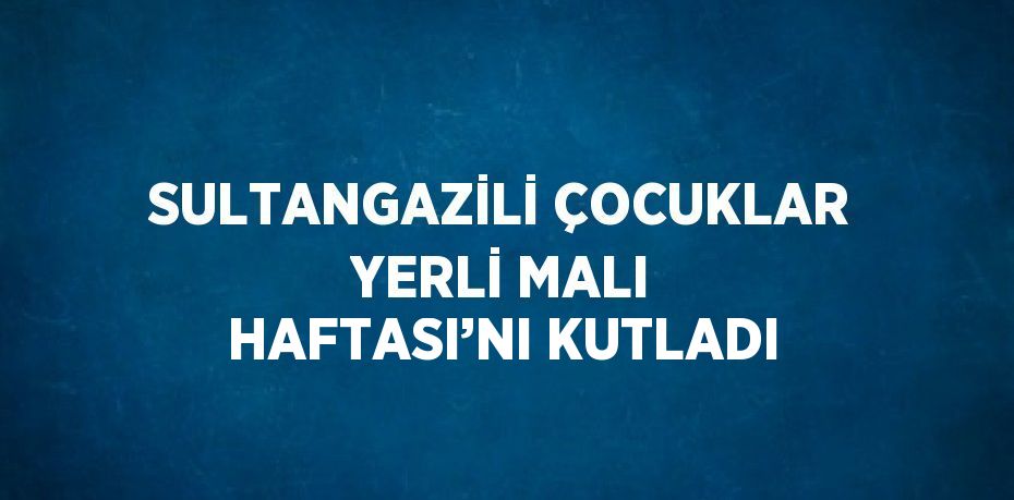 SULTANGAZİLİ ÇOCUKLAR YERLİ MALI HAFTASI’NI KUTLADI