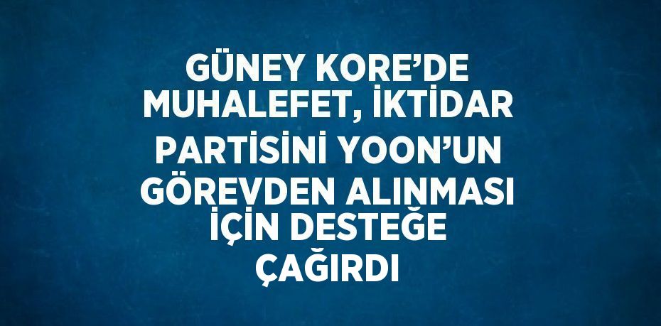 GÜNEY KORE’DE MUHALEFET, İKTİDAR PARTİSİNİ YOON’UN GÖREVDEN ALINMASI İÇİN DESTEĞE ÇAĞIRDI