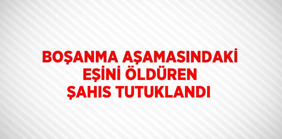 BOŞANMA AŞAMASINDAKİ EŞİNİ ÖLDÜREN ŞAHIS TUTUKLANDI