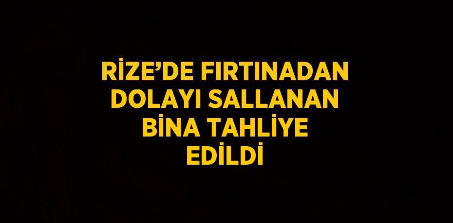 RİZE’DE FIRTINADAN DOLAYI SALLANAN BİNA TAHLİYE EDİLDİ