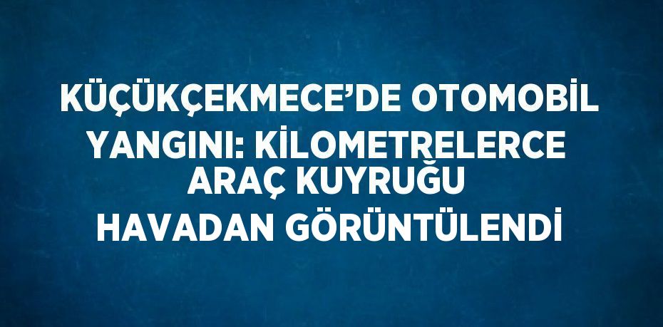 KÜÇÜKÇEKMECE’DE OTOMOBİL YANGINI: KİLOMETRELERCE ARAÇ KUYRUĞU HAVADAN GÖRÜNTÜLENDİ