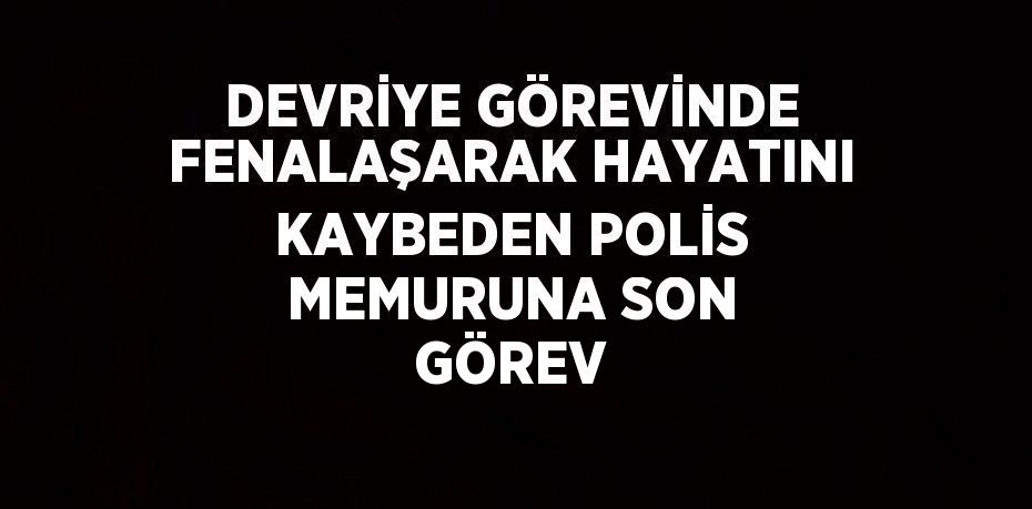 DEVRİYE GÖREVİNDE FENALAŞARAK HAYATINI KAYBEDEN POLİS MEMURUNA SON GÖREV