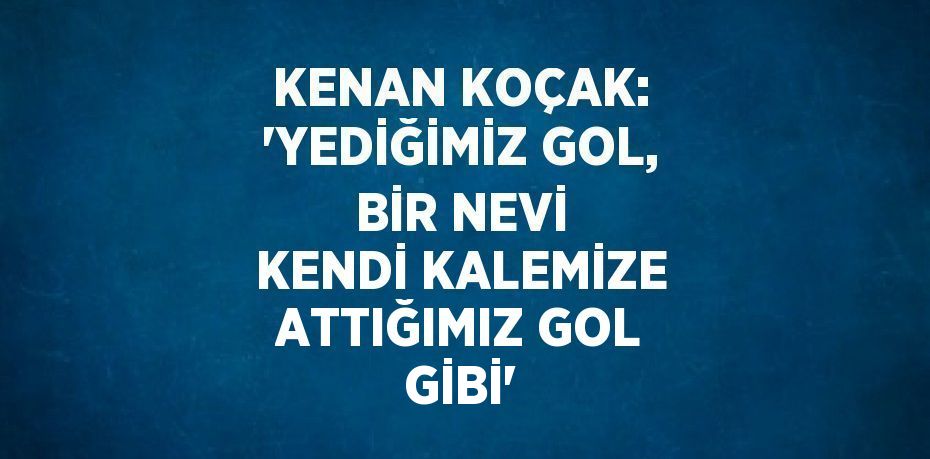 KENAN KOÇAK: 'YEDİĞİMİZ GOL, BİR NEVİ KENDİ KALEMİZE ATTIĞIMIZ GOL GİBİ'