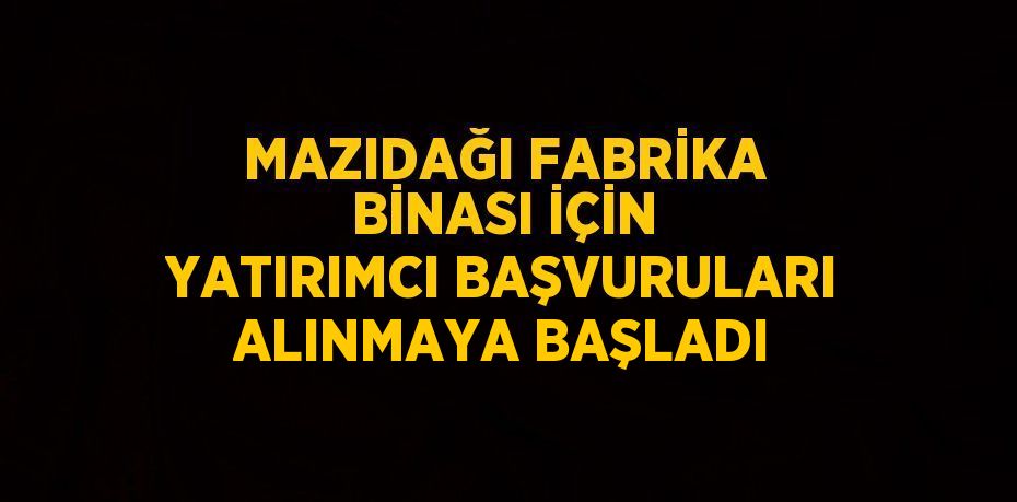 MAZIDAĞI FABRİKA BİNASI İÇİN YATIRIMCI BAŞVURULARI ALINMAYA BAŞLADI