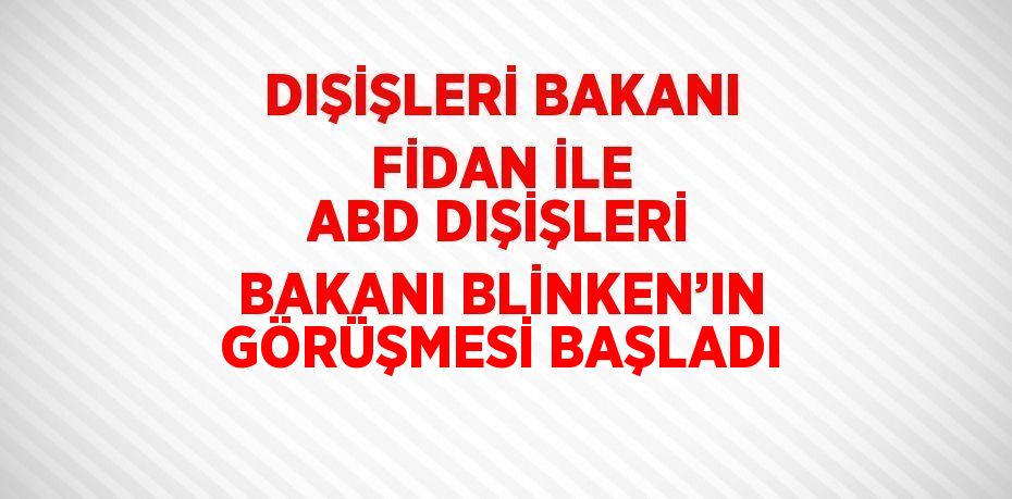 DIŞİŞLERİ BAKANI FİDAN İLE ABD DIŞİŞLERİ BAKANI BLİNKEN’IN GÖRÜŞMESİ BAŞLADI