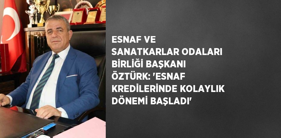 ESNAF VE SANATKARLAR ODALARI BİRLİĞİ BAŞKANI ÖZTÜRK: 'ESNAF KREDİLERİNDE KOLAYLIK DÖNEMİ BAŞLADI'