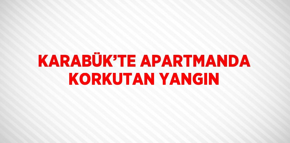 KARABÜK’TE APARTMANDA KORKUTAN YANGIN