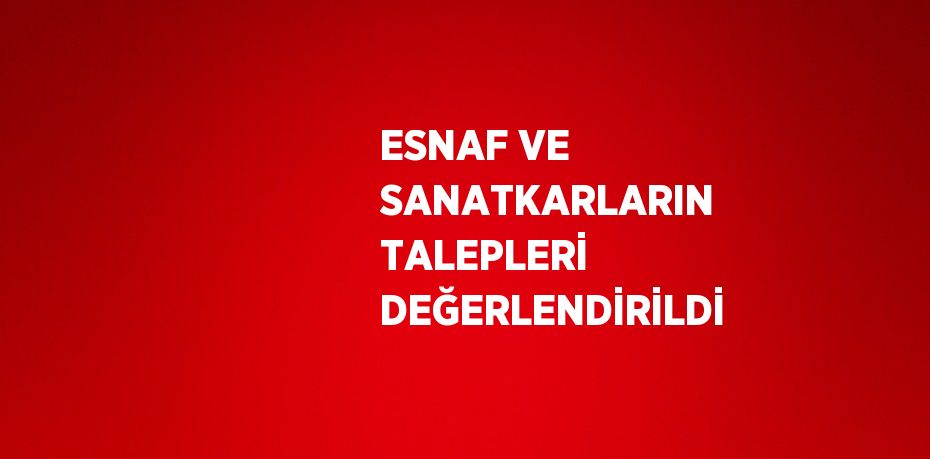 ESNAF VE SANATKARLARIN TALEPLERİ DEĞERLENDİRİLDİ