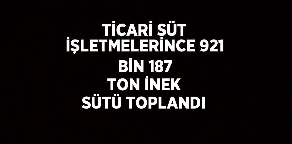 TİCARİ SÜT İŞLETMELERİNCE 921 BİN 187 TON İNEK SÜTÜ TOPLANDI