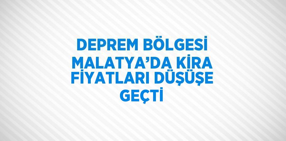 DEPREM BÖLGESİ MALATYA’DA KİRA FİYATLARI DÜŞÜŞE GEÇTİ