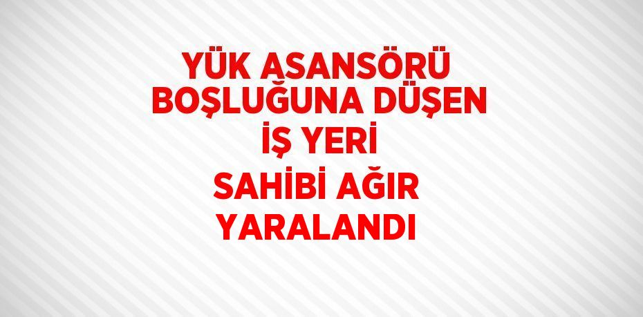 YÜK ASANSÖRÜ BOŞLUĞUNA DÜŞEN İŞ YERİ SAHİBİ AĞIR YARALANDI