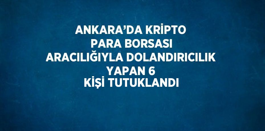 ANKARA’DA KRİPTO PARA BORSASI ARACILIĞIYLA DOLANDIRICILIK YAPAN 6 KİŞİ TUTUKLANDI