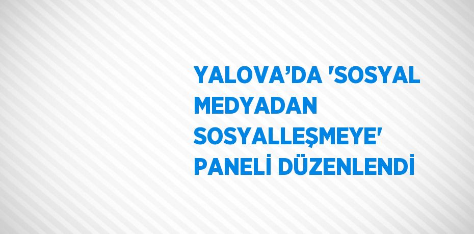 YALOVA’DA 'SOSYAL MEDYADAN SOSYALLEŞMEYE' PANELİ DÜZENLENDİ