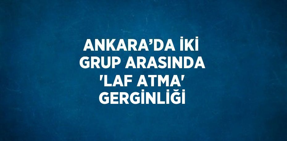 ANKARA’DA İKİ GRUP ARASINDA 'LAF ATMA' GERGİNLİĞİ